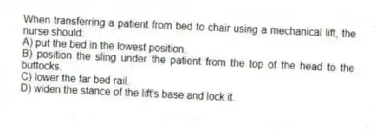 When transferring a patient from bed to chair using a mechanical lift, the nurse should:
A) put the bed in the lowest position.
B) position the sling under the patient from the top of the head to the buttocks.
C) lower the far bed rail.
D) widen the stance of the lift's base and lock it.