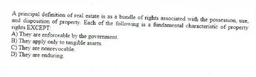 A principal definition of real estate is as a bundle of rights associated with the possession, use, and disposition of property. Each of the following is a fundamental characteristic of property rights EXCEPT:
A) They are enforceable by the government.
B) They apply only to tangible assets.
C) They are nonrevocable.
D) They are enduring.