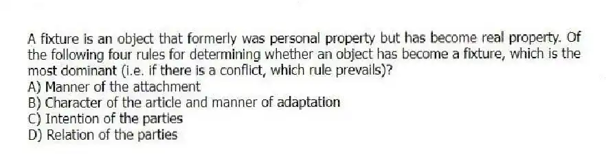 A fixture is an object that formerly was personal property but has become real property. Of the following four rules for determining whether an object has become a fixture, which is the most dominant (i.e. if there is a conflict, which rule prevails)?
A) Manner of the attachment
B) Character of the article and manner of adaptation
C) Intention of the parties
D) Relation of the parties
