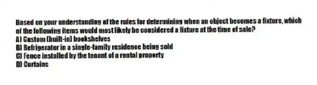 Based on your understanding of the rules for determining when an object becomes a fixture, which of the following items would most likely be considered a fixture at the time of sale?
A) Custom (built-in) bookshelves
B) Refrigerator in a single-family residence being sold
C) Fence installed by the tenant of a rental property
D) Curtains