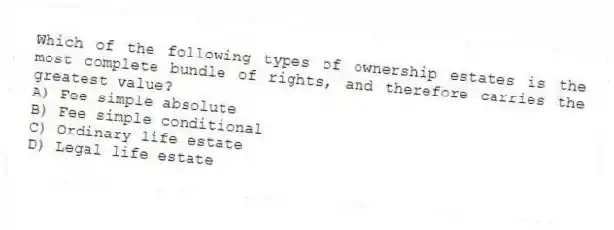 Which of the following types of ownership estates is the most complete bundle of rights, and therefore carries the greatest value?
A) Fee simple absolute
B) Fee simple conditional
C) Ordinary life estate
D) Legal life estate