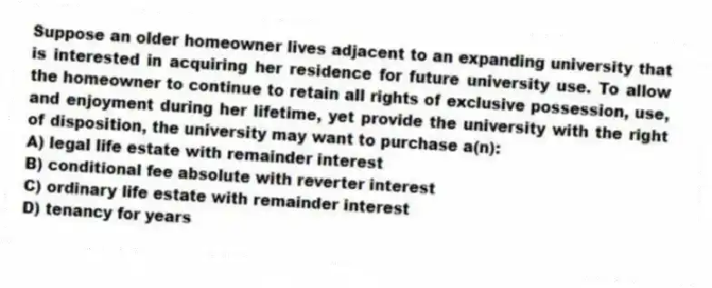 Suppose an older homeowner lives adjacent to an expanding university that is interested in acquiring her residence for future university use. To allow the homeowner to continue to retain all rights of exclusive possession, use, and enjoyment during her lifetime, yet provide the university with the right of disposition, the university may want to purchase a(n):
A) legal life estate with remainder interest
B) conditional fee absolute with reverter interest
C) ordinary life estate with remainder interest
D) tenancy for years