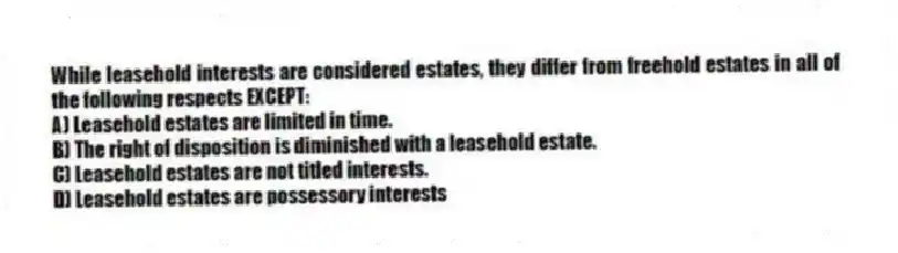 While leasehold interests are considered estates, they differ from freehold estates in all of the following respects EXCEPT:
A) Leasehold estates are limited in time.
B) The right of disposition is diminished with a leasehold estate.
C) Leasehold estates are not titled interests.
D) Leasehold estates are possessory interests