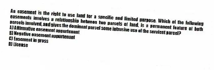 An easement is the right to use land for a specific and limited purpose. Which of the following easements involves a relationship between two parcels of land, is a permanent feature of both parcels involved, and gives the dominant parcel some intrusive use of the servient parcel?
A) Affirmative easement appurtenant
B) Negative easement appurtenant
C) Easement in gross
D) License