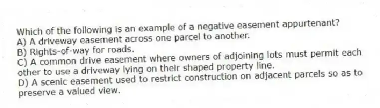 Which of the following is an example of a negative easement appurtenant?
A) A driveway easement across one parcel to another.
B) Rights-of-way for roads.
C) A common drive easement where owners of adjoining lots must permit each other to use a driveway lying on their shaped property line.
D) A scenic easement used to restrict construction on adjacent parcels so as to preserve a valued view.