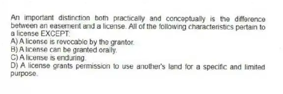 An important distinction both practically and conceptually is the difference between an easement and a license. All of the following characteristics pertain to a license EXCEPT:
A) A license is revocable by the grantor.
B) A license can be granted orally.
C) A license is enduring.
D) A license grants permission to use another's land for a specific and limited purpose.