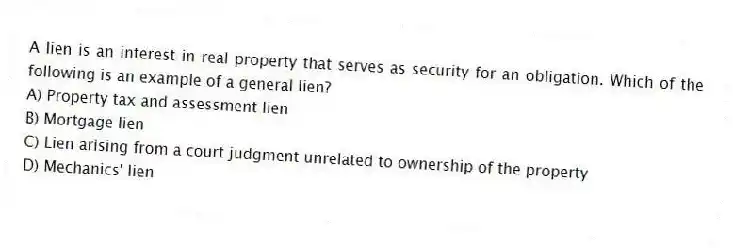 A lien is an interest in real property that serves as security for an obligation. Which of the following is an example of a general lien?
A) Property tax and assessment lien
B) Mortgage lien
C) Lien arising from a court judgment unrelated to ownership of the property
D) Mechanics' lien