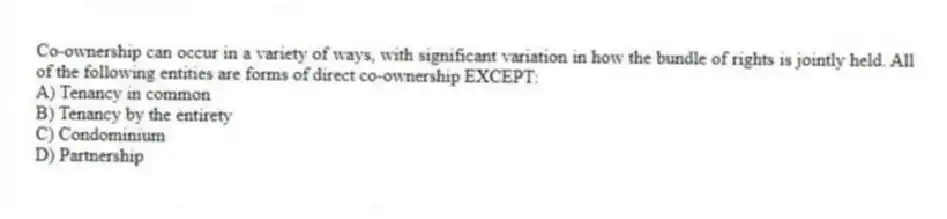Co-ownership can occur in a variety of ways, with significant variation in how the bundle of rights is jointly held. All of the following entities are forms of direct co-ownership EXCEPT:
A) Tenancy in common
B) Tenancy by the entirety
C) Condominium
D) Partnership