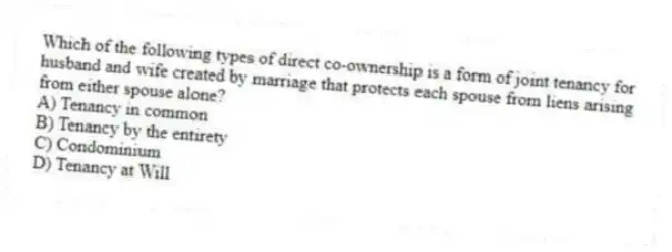 Which of the following types of direct co-ownership is a form of joint tenancy for husband and wife created by marriage that protects each spouse from liens arising from either spouse alone?
A) Tenancy in common
B) Tenancy by the entirety
C) Condominium
D) Tenancy at Will