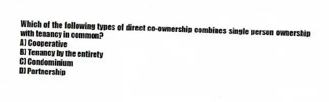 Which of the following types of direct co-ownership combines single person ownership with tenancy in common?
A) Cooperative
B) Tenancy by the entirety
C) Condominium
D) Partnership