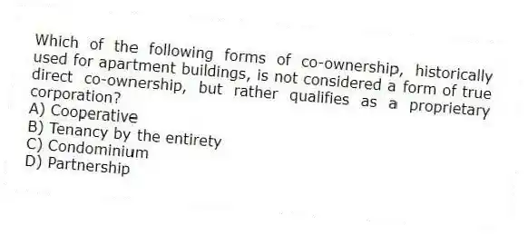 Which of the following forms of co-ownership, historically used for apartment buildings, is not considered a form of true direct co-ownership, but rather qualifies as a proprietary corporation?
A) Cooperative
B) Tenancy by the entirety
C) Condominium
D) Partnership