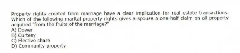 Property rights created from marriage have a clear implication for real estate transactions. Which of the following marital property rights gives a spouse a one-half claim on all property acquired "from the fruits of the marriage?"
A) Dower
B) Curtesy
C) Elective share
D) Community property
