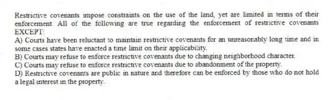 Restrictive covenants impose constraints on the use of the land, yet are limited in terms of their enforcement. All of the following are true regarding the enforcement of restrictive covenants EXCEPT:
A) Courts have been reluctant to maintain restrictive covenants for an unreasonably long time and in some cases states have enacted a time limit on their applicability.
B) Courts may refuse to enforce restrictive covenants due to changing neighborhood character.
C) Courts may refuse to enforce restrictive covenants due to abandonment of the property.
D) Restrictive covenants are public in nature and therefore can be enforced by those who do not hold a legal interest in the property.