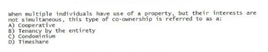 When multiple individuals have use of a property, but their interests are not simultaneous, this type of co-ownership is referred to as a:
A) Cooperative
B) Tenancy by the entirety
C) Condominium
D) Timeshare
