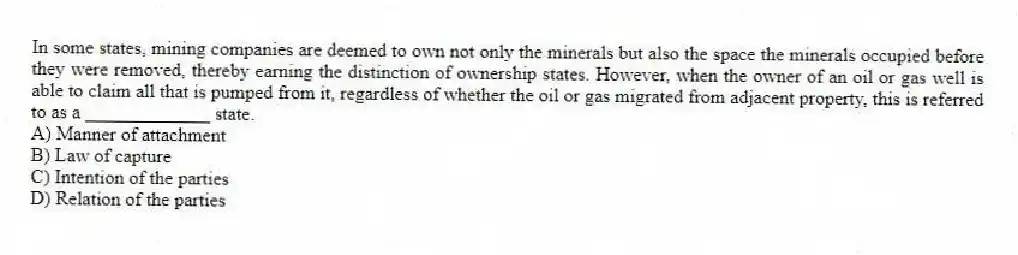In some states, mining companies are deemed to own not only the minerals but also the space the minerals occupied before they were removed, thereby earning the distinction of ownership states. However, when the owner of an oil or gas well is able to claim all that is pumped from it, regardless of whether the oil or gas migrated from adjacent property, this is referred to as a _____________ state.
A) Manner of attachment
B) Law of capture
C) Intention of the parties
D) Relation of the parties