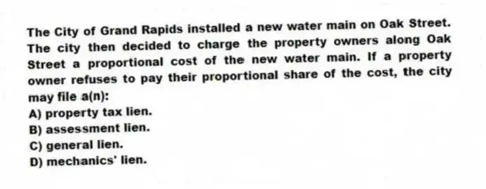 The City of Grand Rapids installed a new water main on Oak Street. The city then decided to charge the property owners along Oak Street a proportional cost of the new water main. If a property owner refuses to pay their proportional share of the cost, the city may file a(n):
A) property tax lien.
B) assessment lien.
C) general lien.
D) mechanics' lien.