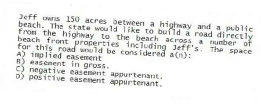 Jeff owns 150 acres between a highway and a public beach. The state would like to build a road directly from the highway to the beach across a number of beach front properties including Jeff's. The space for this road would be considered a(n):
A) implied easement
B) easement in gross.
C) negative easement appurtenant.
D) positive easement appurtenant.