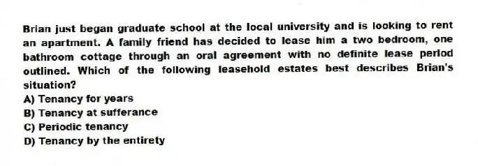 Brian just began graduate school at the local university and is looking to rent an apartment. A family friend has decided to lease him a two bedroom, one bathroom cottage through an oral agreement with no definite lease period outlined. Which of the following leasehold estates best describes Brian's situation?
A) Tenancy for years
B) Tenancy at sufferance
C) Periodic tenancy
D) Tenancy by the entirety