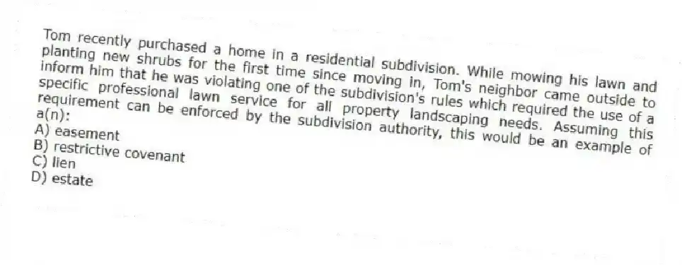 Tom recently purchased a home in a residential subdivision. While mowing his lawn and planting new shrubs for the first time since moving in, Tom's neighbor came outside to inform him that he was violating one of the subdivision's rules which required the use of a specific professional lawn service for all property landscaping needs. Assuming this requirement can be enforced by the subdivision authority, this would be an example of a(n):
A) easement
B) restrictive covenant
C) lien
D) estate