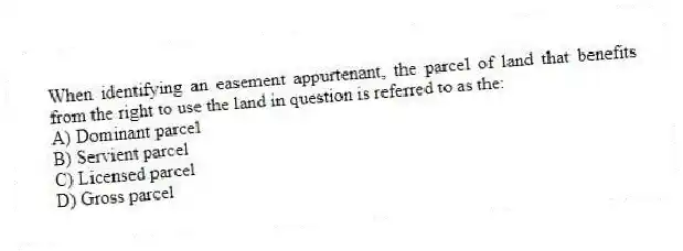 When identifying an easement appurtenant, the parcel of land that benefits from the right to use the land in question is referred to as the:
A) Dominant parcel
B) Servient parcel
C) Licensed parcel
D) Gross parcel