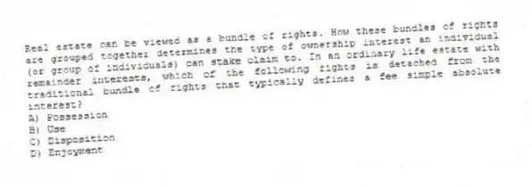 Real estate can be viewed as a bundle of rights. How these bundles of rights are grouped together determines the type of ownership interest an individual (or group of individuals) can stake claim to. In an ordinary life estate with remainder interests, which of the following rights is detached from the traditional bundle of rights that typically defines a fee simple absolute interest?
A) Possession
B) Use
C) Disposition
D) Enjoyment
