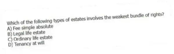 Which of the following types of estates involves the weakest bundle of rights?
A) Fee simple absolute
B) Legal life estate
C) Ordinary life estate
D) Tenancy at will