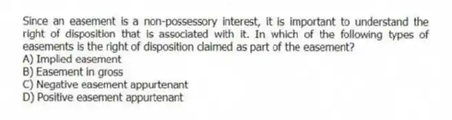 Since an easement is a non-possessory interest, it is important to understand the right of disposition that is associated with it. In which of the following types of easements is the right of disposition claimed as part of the easement?
A) Implied easement
B) Easement in gross
C) Negative easement appurtenant
D) Positive easement appurtenant