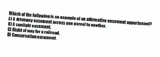 Which of the following is an example of an affirmative easement appurtenant?
A) A driveway easement across one parcel to another.
B) A sunlight easement.
C) Right of way for a railroad.
D) Conservation easement.