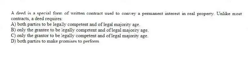 A deed is a special form of written contract used to convey a permanent interest in real property. Unlike most contracts, a deed requires:
A) both parties to be legally competent and of legal majority age.
B) only the grantee to be legally competent and of legal majority age.
C) only the grantor to be legally competent and of legal majority age.
D) both parties to make promises to perform.