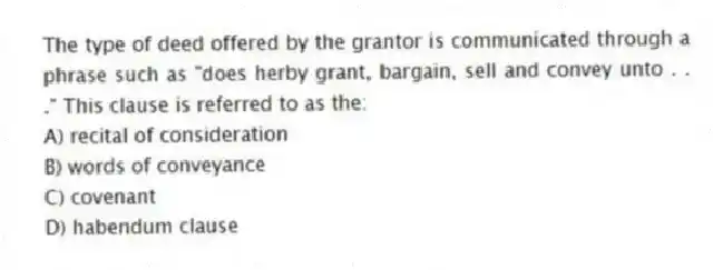 The type of deed offered by the grantor is communicated through a phrase such as "does herby grant, bargain, sell and convey unto . . ." This clause is referred to as the:
A) recital of consideration
B) words of conveyance
C) covenant
D) habendum clause