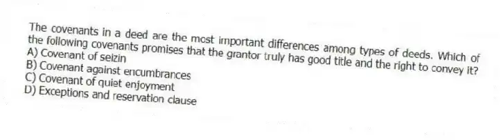 The covenants in a deed are the most important differences among types of deeds. Which of the following covenants promises that the grantor truly has good title and the right to convey it?
A) Covenant of seizin
B) Covenant against encumbrances
C) Covenant of quiet enjoyment
D) Exceptions and reservation clause