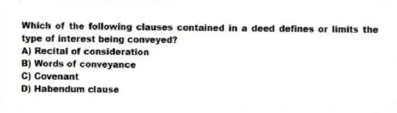 Which of the following clauses contained in a deed defines or limits the type of interest being conveyed?
A) Recital of consideration
B) Words of conveyance
C) Covenant
D) Habendum clause