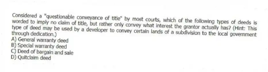 Considered a "questionable conveyance of title" by most courts, which of the following types of deeds is worded to imply no claim of title, but rather only convey what interest the grantor actually has? (Hint: This type of deed may be used by a developer to convey certain lands of a subdivision to the local government through dedication.)
A) General warranty deed
B) Special warranty deed
C) Deed of bargain and sale
D) Quitclaim deed