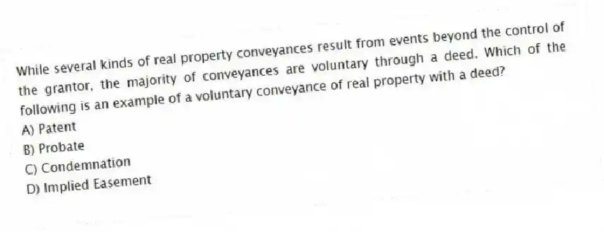 While several kinds of real property conveyances result from events beyond the control of the grantor, the majority of conveyances are voluntary through a deed. Which of the following is an example of a voluntary conveyance of real property with a deed?
A) Patent
B) Probate
C) Condemnation
D) Implied Easement