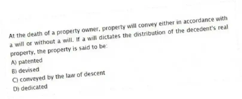 At the death of a property owner, property will convey either in accordance with a will or without a will. If a will dictates the distribution of the decedent's real property, the property is said to be:
A) patented
B) devised
C) conveyed by the law of descent
D) dedicated