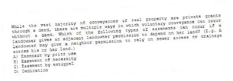 While the vast majority of conveyances of real property are private grants through a deed, there are multiple ways in which voluntary conveyance can occur without a deed. Which of the following types of easements can occur if a landowner gives an adjacent landowner permission to depend on her land? (E.g. A landowner may give a neighbor permission to rely on sewer access or drainage across his or her land.)
A) Easement by prior use
B) Easement of necessity
C) Easement by estoppel
D) Dedication