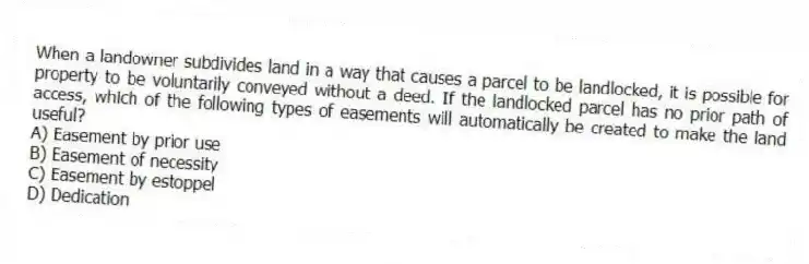 When a landowner subdivides land in a way that causes a parcel to be landlocked, it is possible for property to be voluntarily conveyed without a deed. If the landlocked parcel has no prior path of access, which of the following types of easements will automatically be created to make the land useful?
A) Easement by prior use
B) Easement of necessity
C) Easement by estoppel
D) Dedication