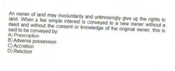 An owner of land may involuntarily and unknowingly give up the rights to land. When a fee simple interest is conveyed to a new owner without a deed and without the consent or knowledge of the original owner, this is said to be conveyed by:
A) Prescription
B) Adverse possession
C) Accretion
D) Reliction