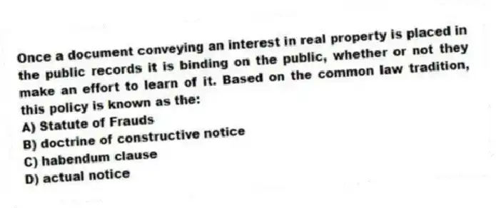 Once a document conveying an interest in real property is placed in the public records it is binding on the public, whether or not they make an effort to learn of it. Based on the common law tradition, this policy is known as the:
A) Statute of Frauds
B) doctrine of constructive notice
C) habendum clause
D) actual notice