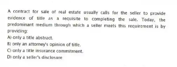 A contract for sale of real estate usually calls for the seller to provide evidence of title as a requisite to completing the sale. Today, the predominant medium through which a seller meets this requirement is by providing:
A) only a title abstract.
B) only an attorney's opinion of title.
C) only a title insurance commitment.
D) only a seller's disclosure