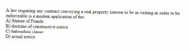 A law requiring any contract conveying a real property interest to be in writing in order to be enforceable is a modern application of the:
A) Statute of Frauds
B) doctrine of constructive notice
C) habendum clause
D) actual notice