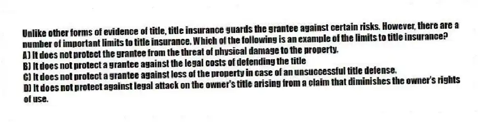 Unlike other forms of evidence of title, title insurance guards the grantee against certain risks. However, there are a number of important limits to title insurance. Which of the following is an example of the limits to title insurance?
A) It does not protect the grantee from the threat of physical damage to the property.
B) It does not protect a grantee against the legal costs of defending the title
C) It does not protect a grantee against loss of the property in case of an unsuccessful title defense.
D) It does not protect against legal attack on the owner's title arising from a claim that diminishes the owner's rights of use.