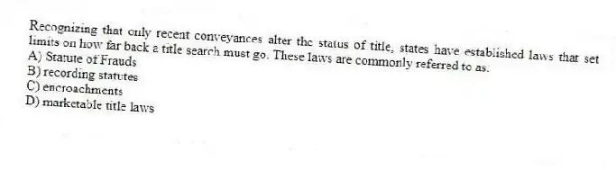 Recognizing that only recent conveyances alter the status of title, states have established laws that set limits on how far back a title search must go. These laws are commonly referred to as:
A) Statute of Frauds
B) recording statutes
C) encroachments
D) marketable title laws