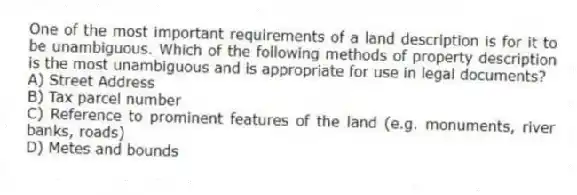 One of the most important requirements of a land description is for it to be unambiguous. Which of the following methods of property description is the most unambiguous and is appropriate for use in legal documents?
A) Street Address
B) Tax parcel number
C) Reference to prominent features of the land (e.g. monuments, river banks, roads)
D) Metes and bounds