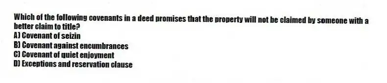 Which of the following covenants in a deed promises that the property will not be claimed by someone with a better claim to title?
A) Covenant of seizin
B) Covenant against encumbrances
C) Covenant of quiet enjoyment
D) Exceptions and reservation clause