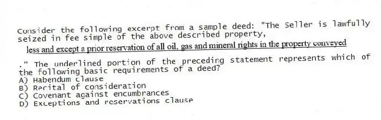 Consider the following excerpt from a sample deed: "The Seller is lawfully seized in fee simple of the above described property,." The underlined portion of the preceding statement represents which of the following basic requirements of a deed?
A) Habendum clause
B) Recital of consideration
C) Covenant against encumbrances
D) Exceptions and reservations clause