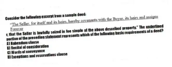 Consider the following excerpt from a sample deed: r, that the Seller is lawfully seized in fee simple of the above described property." The underlined portion of the preceding statement represents which of the following basic requirements of a deed?
A) Habendum clause
B) Recital of consideration
C) Words of conveyance
D) Exceptions and reservations clause