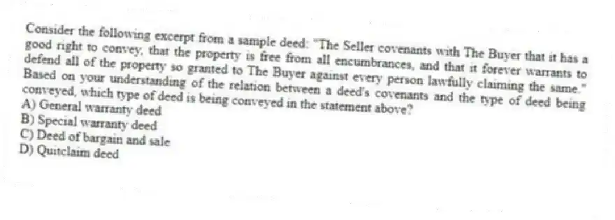 Consider the following excerpt from a sample deed: "The Seller covenants with The Buyer that it has a good right to convey, that the property is free from all encumbrances, and that it forever warrants to defend all of the property so granted to The Buyer against every person lawfully claiming the same." Based on your understanding of the relation between a deed's covenants and the type of deed being conveyed, which type of deed is being conveyed in the statement above?
A) General warranty deed
B) Special warranty deed
C) Deed of bargain and sale
D) Quitclaim deed
