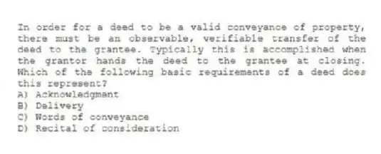 In order for a deed to be a valid conveyance of property, there must be an observable, verifiable transfer of the deed to the grantee. Typically this is accomplished when the grantor hands the deed to the grantee at closing. Which of the following basic requirements of a deed does this represent?
A) Acknowledgment
B) Delivery
C) Words of conveyance
D) Recital of consideration