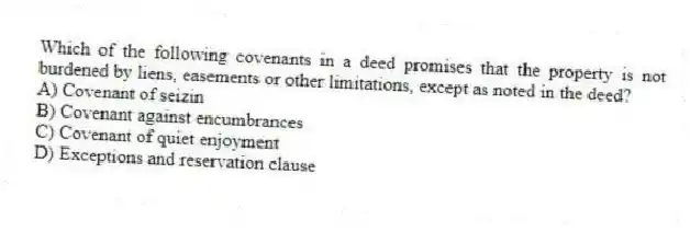Which of the following covenants in a deed promises that the property is not burdened by liens, easements or other limitations, except as noted in the deed?
A) Covenant of seizin
B) Covenant against encumbrances
C) Covenant of quiet enjoyment
D) Exceptions and reservation clause